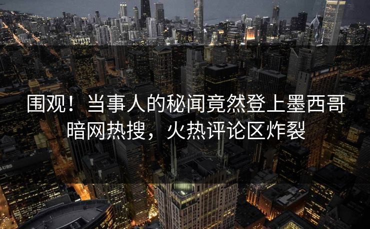 围观！当事人的秘闻竟然登上墨西哥暗网热搜，火热评论区炸裂