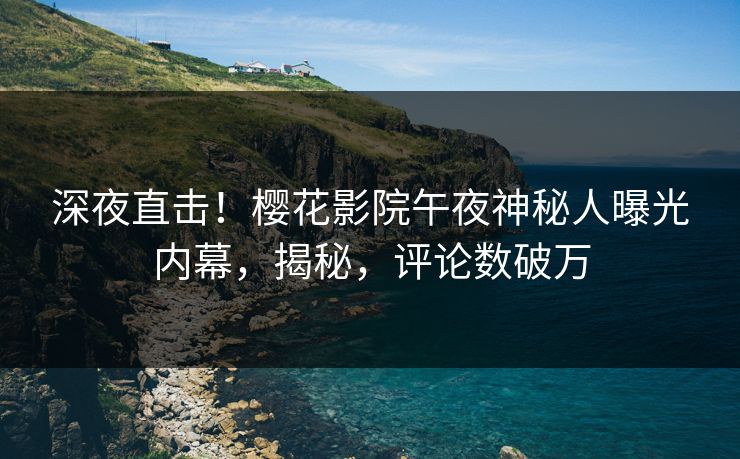 深夜直击！樱花影院午夜神秘人曝光内幕，揭秘，评论数破万
