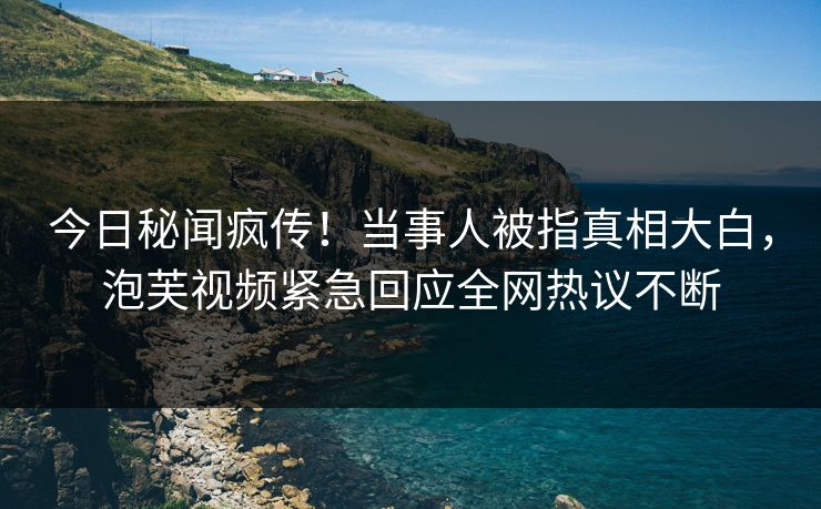 今日秘闻疯传！当事人被指真相大白，泡芙视频紧急回应全网热议不断