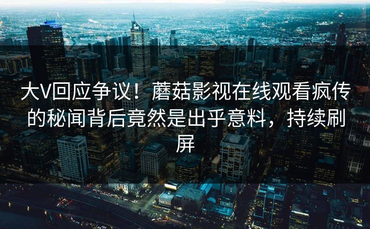 大V回应争议！蘑菇影视在线观看疯传的秘闻背后竟然是出乎意料，持续刷屏