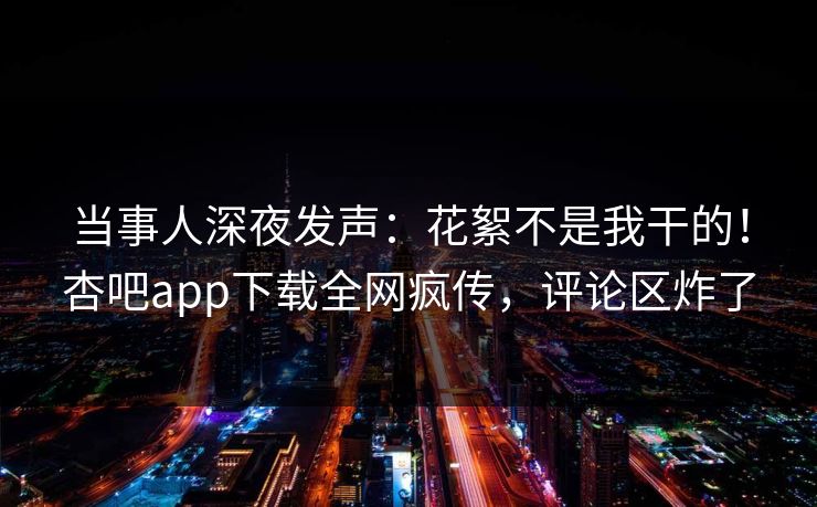 当事人深夜发声：花絮不是我干的！杏吧app下载全网疯传，评论区炸了