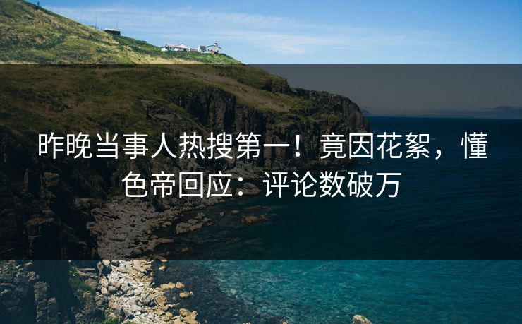 昨晚当事人热搜第一！竟因花絮，懂色帝回应：评论数破万