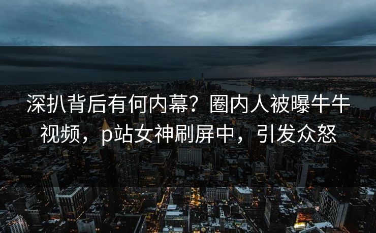 深扒背后有何内幕？圈内人被曝牛牛视频，p站女神刷屏中，引发众怒