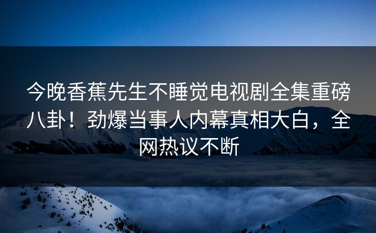 今晚香蕉先生不睡觉电视剧全集重磅八卦！劲爆当事人内幕真相大白，全网热议不断
