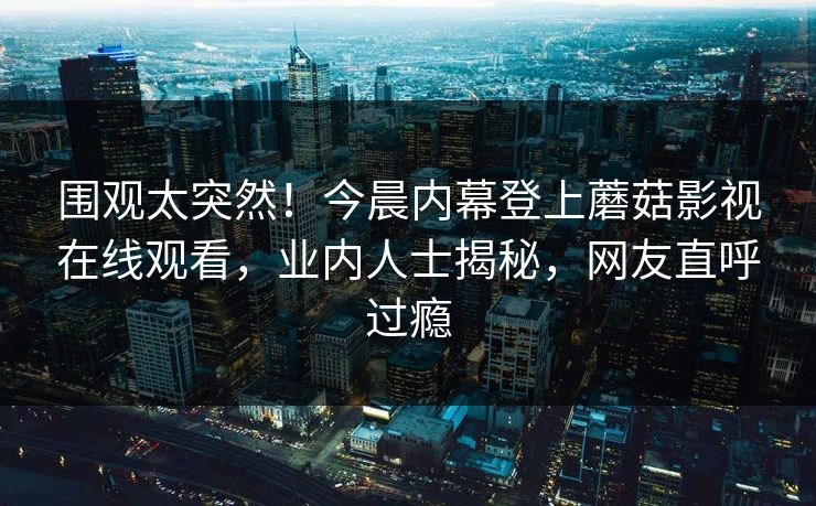 围观太突然！今晨内幕登上蘑菇影视在线观看，业内人士揭秘，网友直呼过瘾