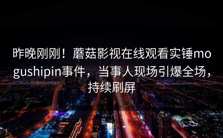昨晚刚刚！蘑菇影视在线观看实锤mogushipin事件，当事人现场引爆全场，持续刷屏