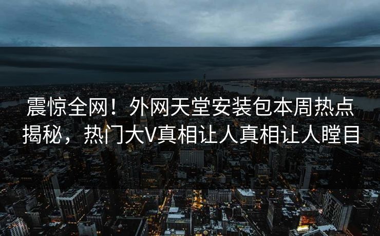 震惊全网！外网天堂安装包本周热点揭秘，热门大V真相让人真相让人瞠目