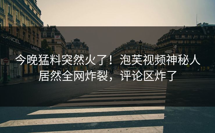 今晚猛料突然火了！泡芙视频神秘人居然全网炸裂，评论区炸了