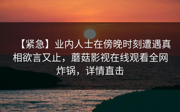 【紧急】业内人士在傍晚时刻遭遇真相欲言又止，蘑菇影视在线观看全网炸锅，详情直击