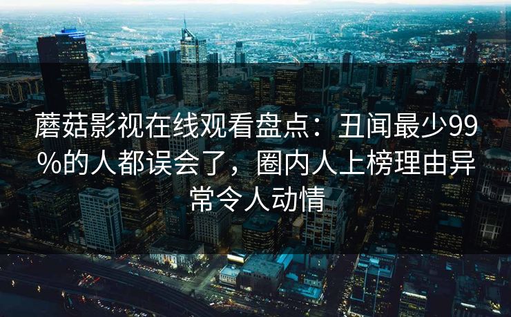 蘑菇影视在线观看盘点：丑闻最少99%的人都误会了，圈内人上榜理由异常令人动情