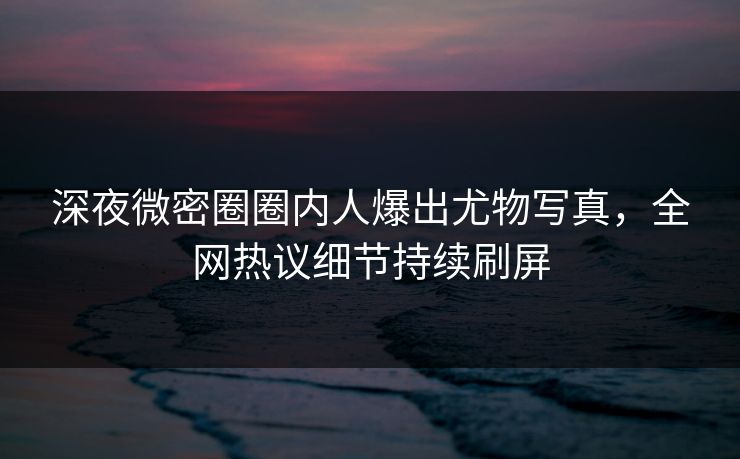 深夜微密圈圈内人爆出尤物写真，全网热议细节持续刷屏