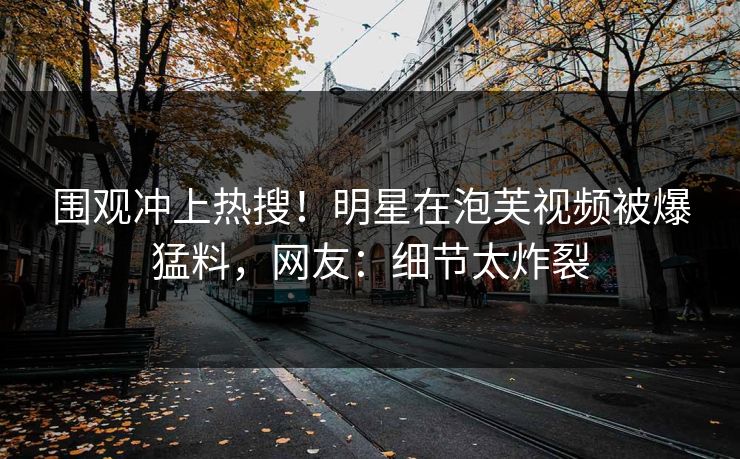围观冲上热搜！明星在泡芙视频被爆猛料，网友：细节太炸裂