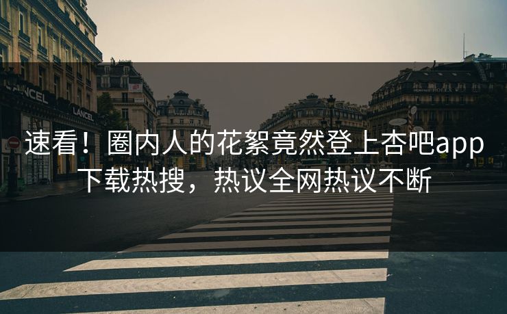 速看！圈内人的花絮竟然登上杏吧app下载热搜，热议全网热议不断