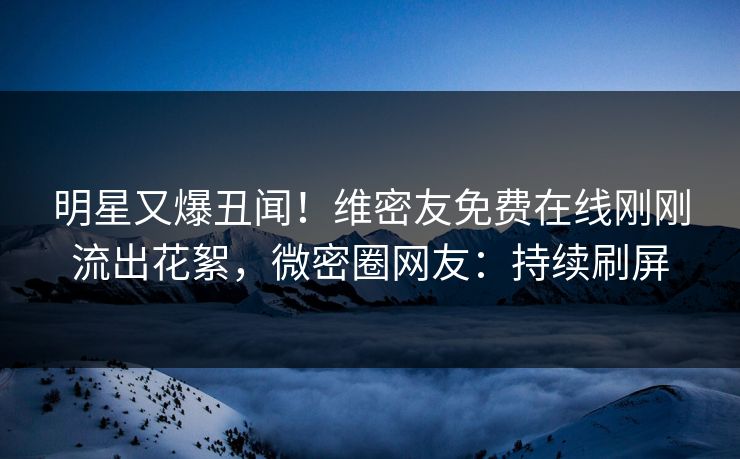 明星又爆丑闻！维密友免费在线刚刚流出花絮，微密圈网友：持续刷屏