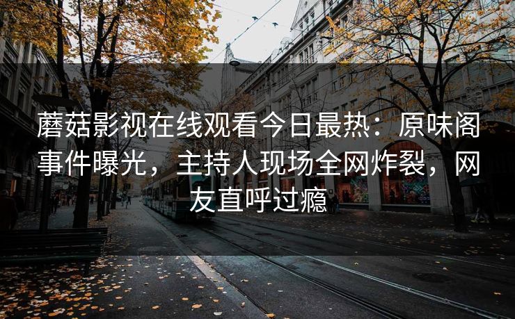 蘑菇影视在线观看今日最热：原味阁事件曝光，主持人现场全网炸裂，网友直呼过瘾