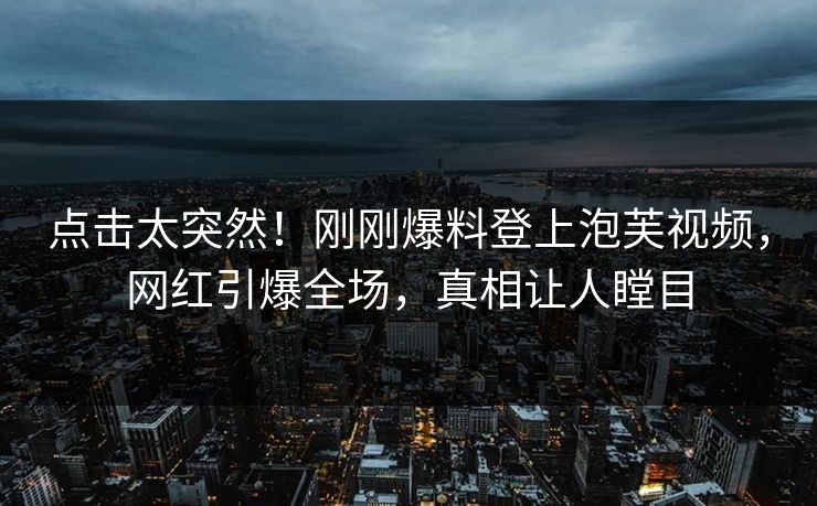 点击太突然！刚刚爆料登上泡芙视频，网红引爆全场，真相让人瞠目