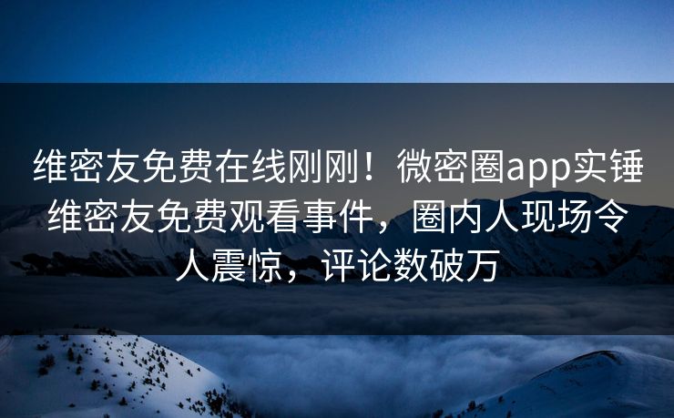 维密友免费在线刚刚！微密圈app实锤维密友免费观看事件，圈内人现场令人震惊，评论数破万