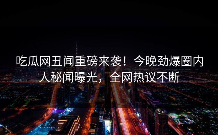 吃瓜网丑闻重磅来袭！今晚劲爆圈内人秘闻曝光，全网热议不断