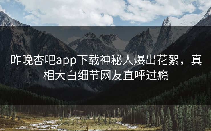 昨晚杏吧app下载神秘人爆出花絮，真相大白细节网友直呼过瘾