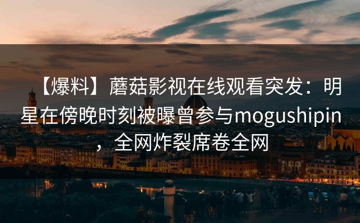 【爆料】蘑菇影视在线观看突发：明星在傍晚时刻被曝曾参与mogushipin，全网炸裂席卷全网