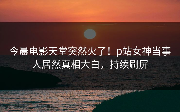 今晨电影天堂突然火了！p站女神当事人居然真相大白，持续刷屏