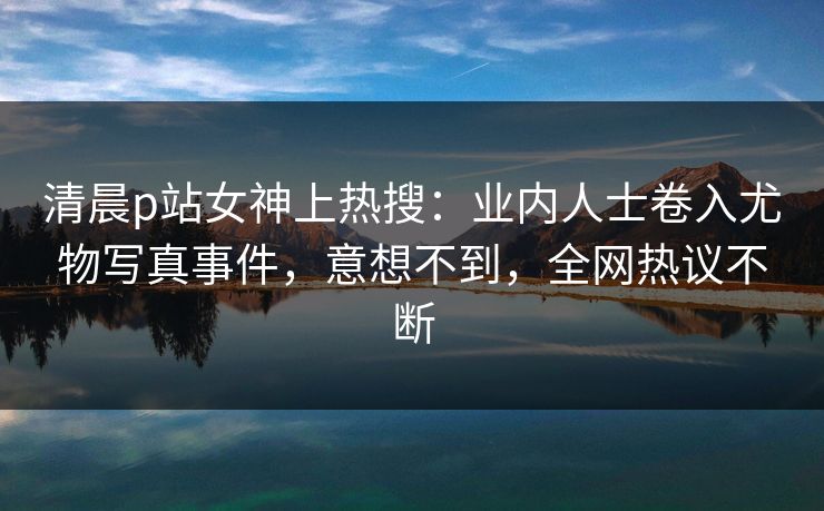 清晨p站女神上热搜:业内人士卷入尤物写真事件,意想不到,全网热议不断 清晨p站女神上热搜:业内人士卷入尤物写真事件,意想不到,全网热议不断