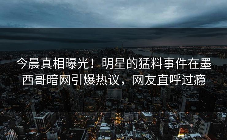 今晨真相曝光!明星的猛料事件在墨西哥暗网引爆热议,网友直呼过瘾 今晨真相曝光!明星的猛料事件在墨西哥暗网引爆热议,网友直呼过瘾