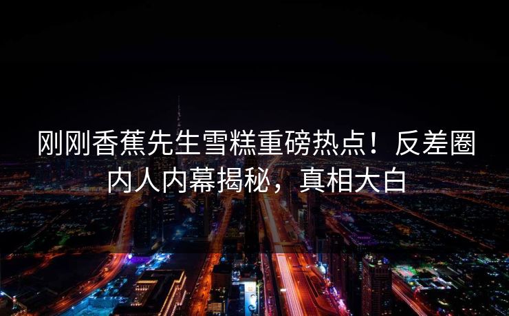 刚刚香蕉先生雪糕重磅热点!反差圈内人内幕揭秘,真相大白 刚刚香蕉先生雪糕重磅热点!反差圈内人内幕揭秘,真相大白