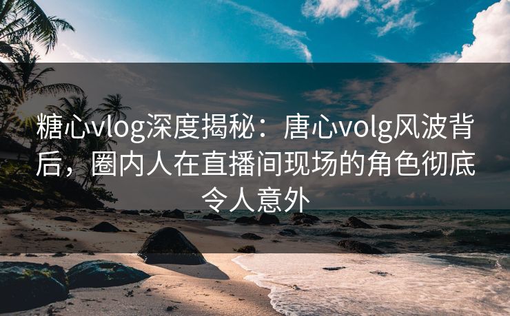 糖心vlog深度揭秘：唐心volg风波背后，圈内人在直播间现场的角色彻底令人意外