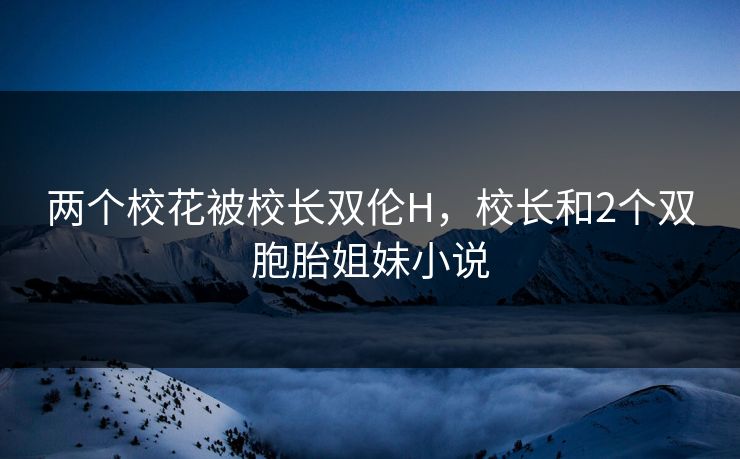 两个校花被校长双伦H，校长和2个双胞胎姐妹小说
