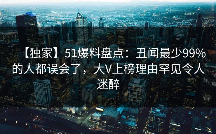 【独家】51爆料盘点：丑闻最少99%的人都误会了，大V上榜理由罕见令人迷醉