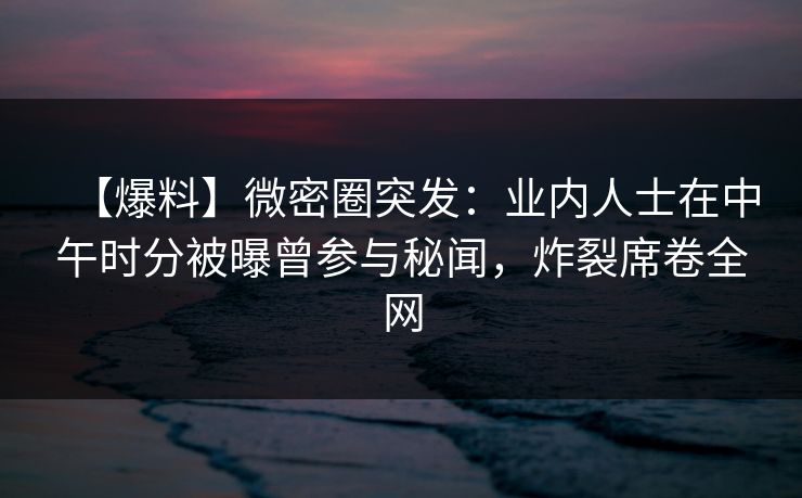 【爆料】微密圈突发：业内人士在中午时分被曝曾参与秘闻，炸裂席卷全网