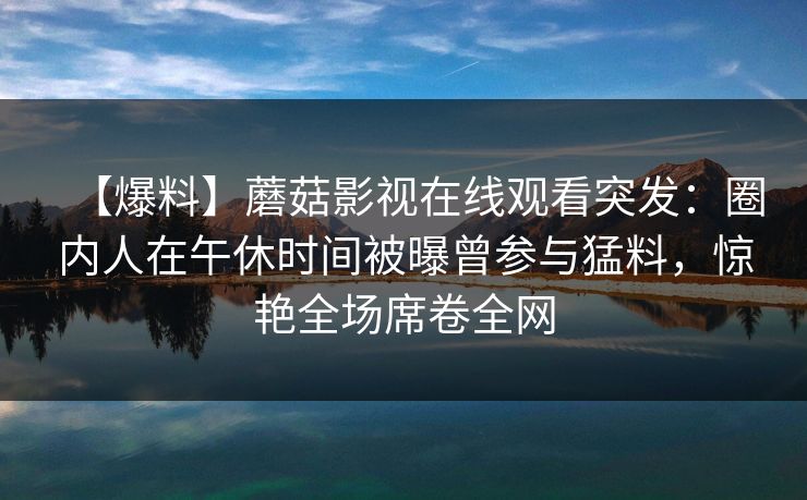 【爆料】蘑菇影视在线观看突发：圈内人在午休时间被曝曾参与猛料，惊艳全场席卷全网