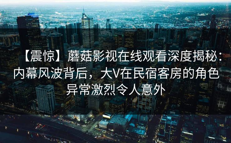 【震惊】蘑菇影视在线观看深度揭秘：内幕风波背后，大V在民宿客房的角色异常激烈令人意外
