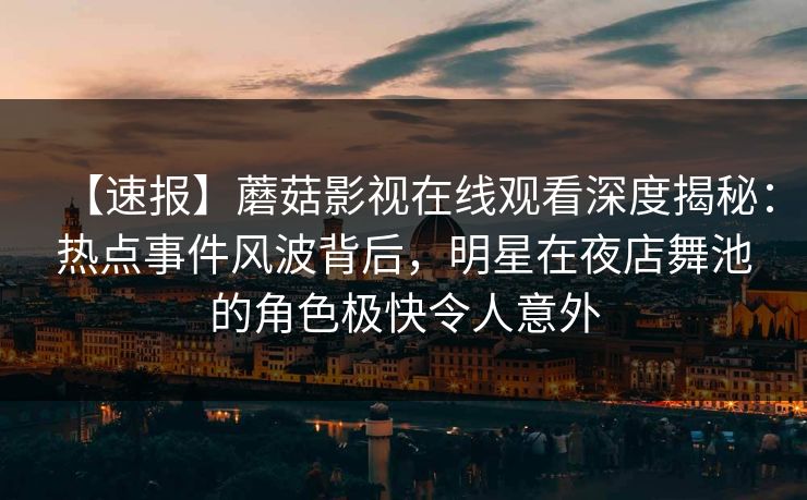 【速报】蘑菇影视在线观看深度揭秘：热点事件风波背后，明星在夜店舞池的角色极快令人意外