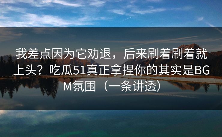 我差点因为它劝退，后来刷着刷着就上头？吃瓜51真正拿捏你的其实是BGM氛围（一条讲透）