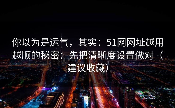 你以为是运气,其实:51网网址越用越顺的秘密:先把清晰度设置做对(建议收藏) 你以为是运气,其实:51网网址越用越顺的秘密:先把清晰度设置做对(建议收藏)