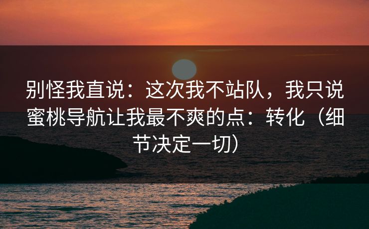 别怪我直说:这次我不站队,我只说蜜桃导航让我最不爽的点:转化(细节决定一切) 别怪我直说:这次我不站队,我只说蜜桃导航让我最不爽的点:转化(细节决定一切)